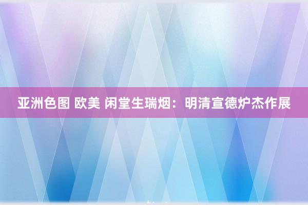 亚洲色图 欧美 闲堂生瑞烟：明清宣德炉杰作展