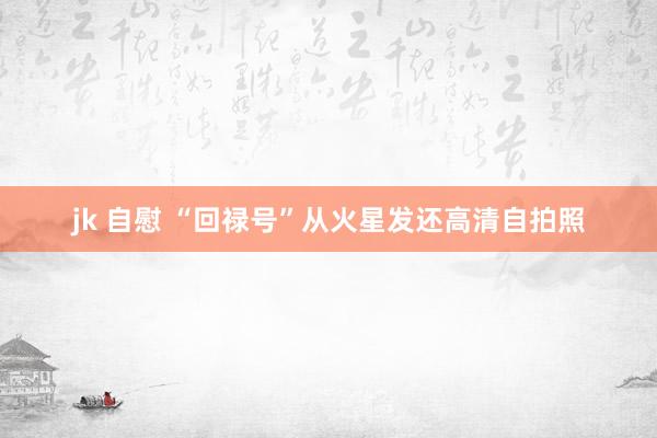 jk 自慰 “回禄号”从火星发还高清自拍照
