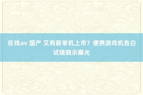 在线av 国产 又有新掌机上市？便携游戏机告白试镜晓示曝光