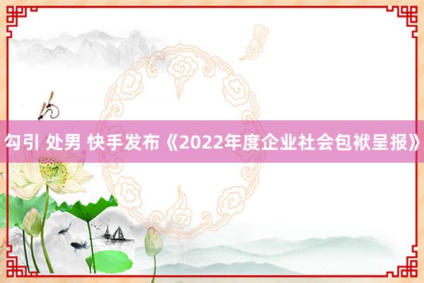 勾引 处男 快手发布《2022年度企业社会包袱呈报》
