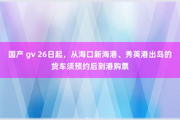 国产 gv 26日起，从海口新海港、秀英港出岛的货车须预约后到港购票