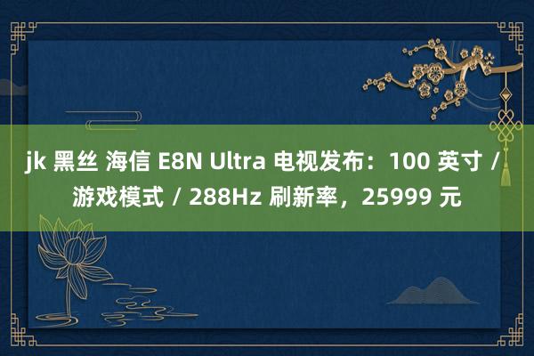 jk 黑丝 海信 E8N Ultra 电视发布：100 英寸 / 游戏模式 / 288Hz 刷新率，25999 元