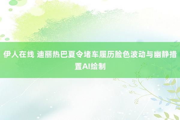 伊人在线 迪丽热巴夏令堵车履历脸色波动与幽静措置AI绘制