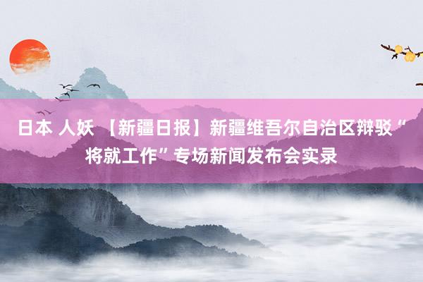 日本 人妖 【新疆日报】新疆维吾尔自治区辩驳“将就工作”专场新闻发布会实录